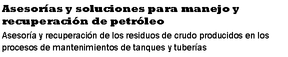 Cuadro de texto: Asesor�as y soluciones para manejo y recuperaci�n de petr�leoAsesor�a y recuperaci�n de los residuos de crudo producidos en los procesos de mantenimientos de tanques y tuber�as