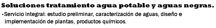 Cuadro de texto: Soluciones tratamiento agua potable y aguas negras.Servicio integral: estudio preliminar, caracterizaci�n de aguas, dise�o e implementaci�n de plantas, productos qu�micos.